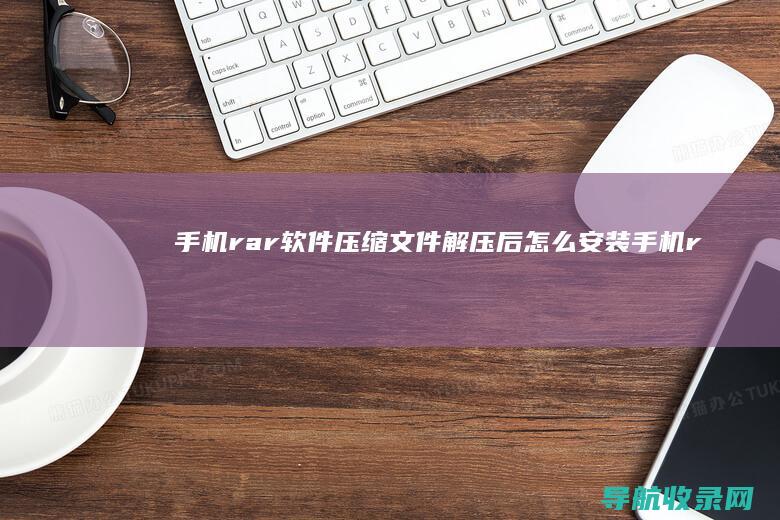 手机rar软件压缩文件解压后怎么安装 (手机rar软件)